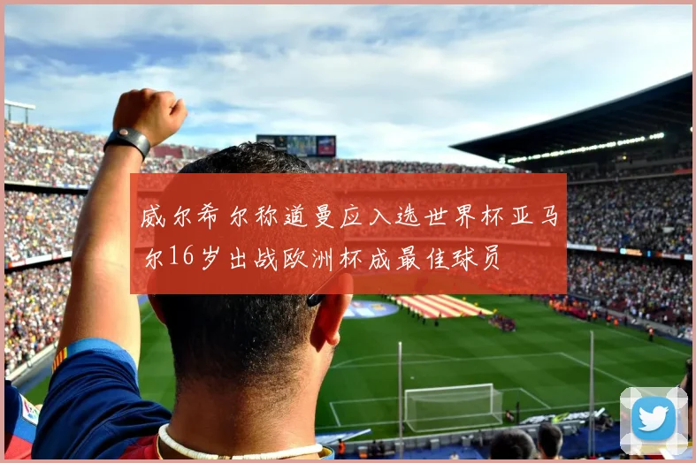 威尔希尔称道曼应入选世界杯亚马尔16岁出战欧洲杯成最佳球员