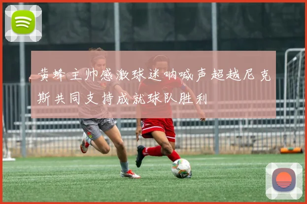 黄蜂主帅感激球迷呐喊声超越尼克斯共同支持成就球队胜利