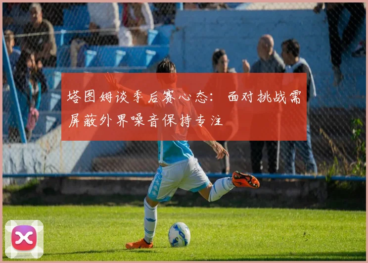 塔图姆谈季后赛心态：面对挑战需屏蔽外界噪音保持专注