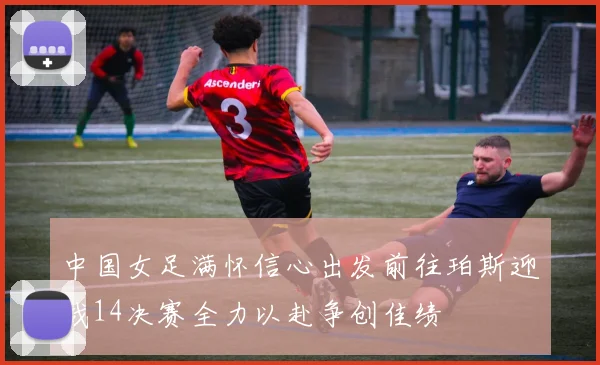 中国女足满怀信心出发前往珀斯迎战14决赛全力以赴争创佳绩